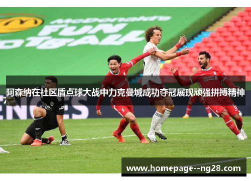 阿森纳在社区盾点球大战中力克曼城成功夺冠展现顽强拼搏精神